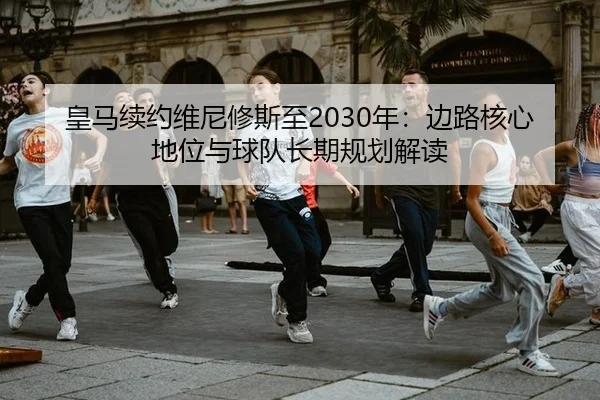 皇马续约维尼修斯至2030年：边路核心地位与球队长期规划解读